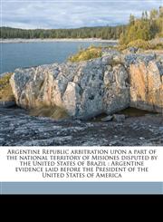 Argentine Republic arbitration upon a part of the national territory of Misiones disputed by the United States of Brazil Argentine evidence laid before the President of the United States of America,1177931168,9781177931168