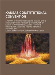 Kansas Constitutional Convention; a reprint of the proceedings and debates of the convention which framed the constitution of Kansas at Wyandotte in July, 1859  also, the Constitution annotated to date, historical sketches, etc,1150453109,9781150453106