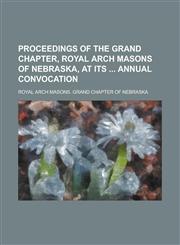 Proceedings of the Grand Chapter, Royal Arch Masons of Nebraska, at Its  Annual Convocation,1236908058,9781236908056