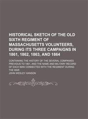 Historical Sketch of the Old Sixth Regiment of Massachusetts Volunteers, During Its Three Campaigns in 1861, 1862, 1863, and 1864; Containing the History of the Several Companies Previous to 1861, and the Name and Military Record of Each Man Connected Wit,1150905409,9781150905407