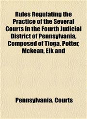Rules Regulating the Practice of the Several Courts in the Fourth Judicial District of Pennsylvania, Composed of Tioga, Potter, Mckean, Elk and,1152207962,9781152207967