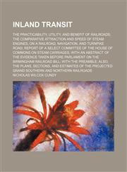 Inland transit; The practicability, utility, and benefit of railroads; the comparative attraction and speed of steam engines, on a railroad, navigation, and turnpike road; report of a Select committee of the House of Commons on steam carriages, with an ab,1459089855,9781459089853