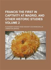 Francis the First in captivity at Madrid, and other historic studies Volume 2,1151349690,9781151349699