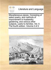 Miscellaneous pieces. Consisting of select poetry, and methods of improvement in husbandry, gardening, and various other subjects, useful to families. Vol. II. The fourth edition. Volume 2 of 2,117021021X,9781170210215