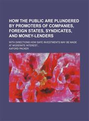 How the public are plundered by promoters of companies, foreign states, syndicates, and money-lenders; with directions how safe investments may be made at moderate interest,1151703923,9781151703927