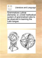 Grammatices Latinæ elementa or, a brief methodical system of grammatical rules to be observed in learning the Latin tongue.,1170260152,9781170260159