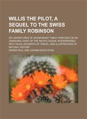Willis the pilot, a sequel to The Swiss family Robinson; or, Adventures of an emigrant family wrecked on an unknown coast of the Pacific ocean. Interspersed with tales, incidents of travel, and illustrations of natural history,1236518977,9781236518972