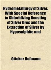 Hydrometallurgy of Silver, With Special Reference to Chloridizing Roasting of Silver Ores and the Extraction of Silver by Hyposulphite and,115491190X,9781154911909