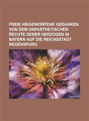 Freie Hingeworfene Gedanken Von Dem Unpartheyischen Rechte Derer Herzogen in Bayern Auf Die Reichsstadt Regenspurg,1234870819,9781234870812
