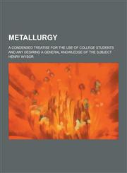 Metallurgy; A Condensed Treatise for the Use of College Students and Any Desiring a General Knowledge of the Subject,1230317953,9781230317953