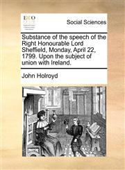 Substance of the speech of the Right Honourable Lord Sheffield, Monday, April 22, 1799. Upon the subject of union with Ireland.,1170598927,9781170598924