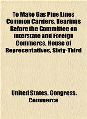 To Make Gas Pipe Lines Common Carriers. Hearings Before the Committee on Interstate and Foreign Commerce, House of Representatives, Sixty-Third,1152743619,9781152743618