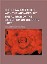 Corn-law fallacies, with the answers. By the author of the Catechism on the corn laws,1130798607,9781130798609