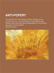 Anti-Popery; Or, History of the Popish Church Giving a Full Account of All the Customs of the Priests and Friars and the Rites and Ceremonies of the Popish Religion. in Four Parts,1458816605,9781458816603