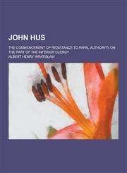 John Hus; The Commencement of Resistance to Papal Authority on the Part of the Inferior Clergy,123044386X,9781230443867
