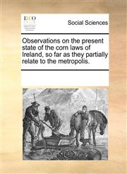 Observations on the present state of the corn laws of Ireland, so far as they partially relate to the metropolis.,117032939X,9781170329399