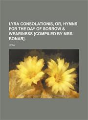 Lyra consolationis, or, Hymns for the day of sorrow & weariness [compiled by mrs. Bonar].,1130644510,9781130644517