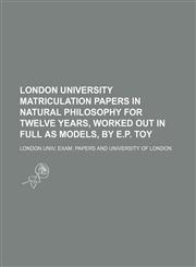 London university matriculation papers in natural philosophy for twelve years, worked out in full as models, by E.P. Toy,1231221534,9781231221532