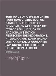 Substance of a Speech of the Right Honourable George Canning, in the House of Commons, on Wednesday the 30th of April, 1823, on Mr. Macdonald's Motion Respecting the Negotiations, at Verona, Paris, and Madrid. With an Appendix, Containing Papers,1150836911,9781150836916
