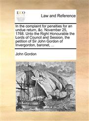 In the complaint for penalties for an undue return, &c. November 25, 1768. Unto the Right Honourable the Lords of Council and Session, the petition of Sir John Gordon of Invergordon, baronet, ...,1170814344,9781170814345