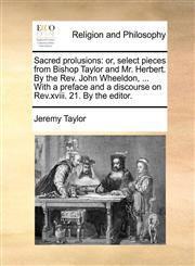 Sacred prolusions or, select pieces from Bishop Taylor and Mr. Herbert. By the Rev. John Wheeldon, ... With a preface and a discourse on Rev.xviii. 21. By the editor.,1170858767,9781170858769