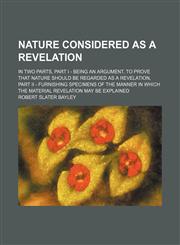 Nature Considered as a Revelation; In Two Parts, Part I - Being an Argument, to Prove That Nature Should Be Regarded as a Revelation, Part Ii - Furnishing Specimens of the Manner in Which the Material Revelation May Be Explained,1150275456,9781150275456
