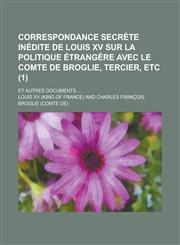 Correspondance Secrete Inedite de Louis XV Sur La Politique Etrangere Avec Le Comte de Broglie, Tercier, Etc; Et Autres Documents ... (1),1155092783,9781155092782