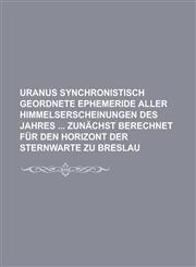 Uranus Synchronistisch Geordnete Ephemeride Aller Himmelserscheinungen Des Jahres Zunachst Berechnet Fur Den Horizont Der Sternwarte Zu Breslau,1234623951,9781234623951