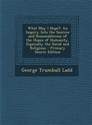 What May I Hope? An Inquiry Into the Sources and Reasonableness of the Hopes of Humanity, Especially the Social and Religious - Primary,1295398362,9781295398362