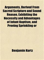 Arguments, Derived From Sacred Scripture and Sound Reason, Exhibiting the Necessity and Advantages of Infant Baptism, and Proving Sprinkling or,1153289555,9781153289559