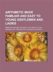 Arithmetic made familiar and easy to young gentlemen and ladies; Being the second volume of the Circle of the sciences, &c. Published by the King's authority..,1234385368,9781234385361