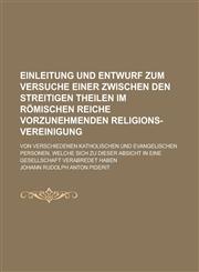 Einleitung und Entwurf zum Versuche einer zwischen den streitigen Theilen im Römischen Reiche vorzunehmenden Religions-Vereinigung; von verschiedenen katholischen und evangelischen Personen, welche sich zu dieser Absicht in eine,1236995104,9781236995100