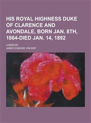 His Royal Highness Duke of Clarence and Avondale, Born Jan. 8th, 1864-Died Jan. 14, 1892; A Memoir,1230394729,9781230394725