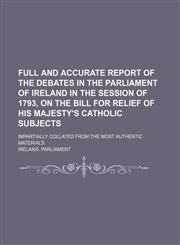 Full and accurate report of the debates in the Parliament of Ireland in the session of 1793, on the bill for relief of His Majesty's Catholic subjects; impartially collated from the most authentic materials,1150239220,9781150239229