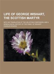 Life of George Wishart, the Scottish Martyr; With His Translation of the Helvetian Confession, and a Genealogical History of the Family of Wishart,1230465464,9781230465463