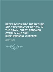 Researches Into the Nature and Treatment of Dropsy in the Brain, Chest, Abdomen, Ovarium and Skin. Supplemental Chapter,1234140837,9781234140830