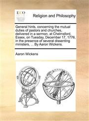 General hints, concerning the mutual duties of pastors and churches, delivered in a sermon, at Chelmsford, Essex, on Tuesday, December 17, 1776, in the presence of several dissenting ministers, ... By Aaron Wickens.,1171138326,9781171138327