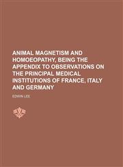 Animal Magnetism and Homoeopathy, Being the Appendix to Observations on the Principal Medical Institutions of France, Italy and Germany,1151597708,9781151597700