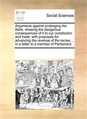 Arguments against prolonging the Bank, shewing the dangerous consequences of it to our constitution and trade with proposals for advancing the revenue of the excise ... In a letter to a member of Parliament.,1170308767,9781170308769