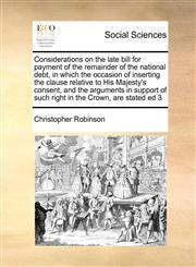 Considerations on the late bill for payment of the remainder of the national debt, in which the occasion of inserting the clause relative to His Majesty's consent, and the arguments in support of such right in the Crown, are stated ed 3,1171465947,9781171465942
