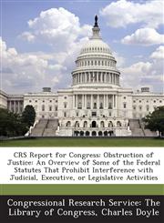 Crs Report for Congress Obstruction of Justice: An Overview of Some of the Federal Statutes That Prohibit Interference with Judicial, Executiv,1287864481,9781287864486