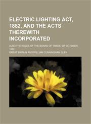 Electric Lighting Act, 1882, and the Acts Therewith Incorporated; Also the Rules of the Board of Trade, of October, 1882,115014355X,9781150143557
