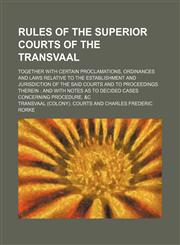 Rules of the superior courts of the Transvaal; together with certain proclamations, ordinances and laws relative to the establishment and jurisdiction of the said courts and to proceedings therein  and with notes as to decided cases concerning procedure,,1151035807,9781151035806