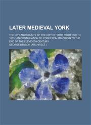 Later Medieval York; The City and County of the City of York from 1100 to 1603 An Continuation of York from Its Origin to the End of the Eleventh Cen,1234211157,9781234211158
