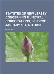 Statutes of New Jersey concerning municipal corporations, in force January 1st, A.D. 1887,1236940164,9781236940162