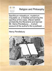 Sacrificium missaticum, mysterium iniquitatis or, a treatise concerning the sacrifice of the mass. (Never before printed) By the Reverend and learned Mr. Henry Pendlebury, ... A short account of the author's life is prefixed; ...,1140667319,9781140667315