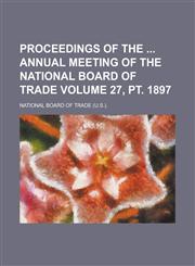 Proceedings of the Annual Meeting of the National Board of Trade Volume 27, PT. 1897,1234135485,9781234135485