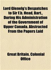 Lord Glenelg's Despatches to Sir F.b. Head, Bart., During His Administration of the Government of Upper Canada. Abstracted From the Papers Laid,1152565001,9781152565005
