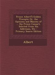 Prince Albert'S Golden Precepts Or, the Opinions and Maxims of ... the Prince Consort, Selected from His Addresses, Etc - Primary Source Edition,1293280070,9781293280072