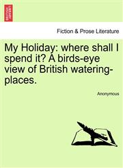 My Holiday where shall I spend it? A birds-eye view of British watering-places.,1240914008,9781240914005
